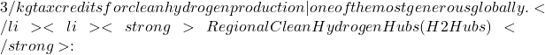 3/kg tax credits for clean hydrogen production &mdash; one of the most generous globally.</li>  	<li><strong>Regional Clean Hydrogen Hubs (H2Hubs)</strong>:
