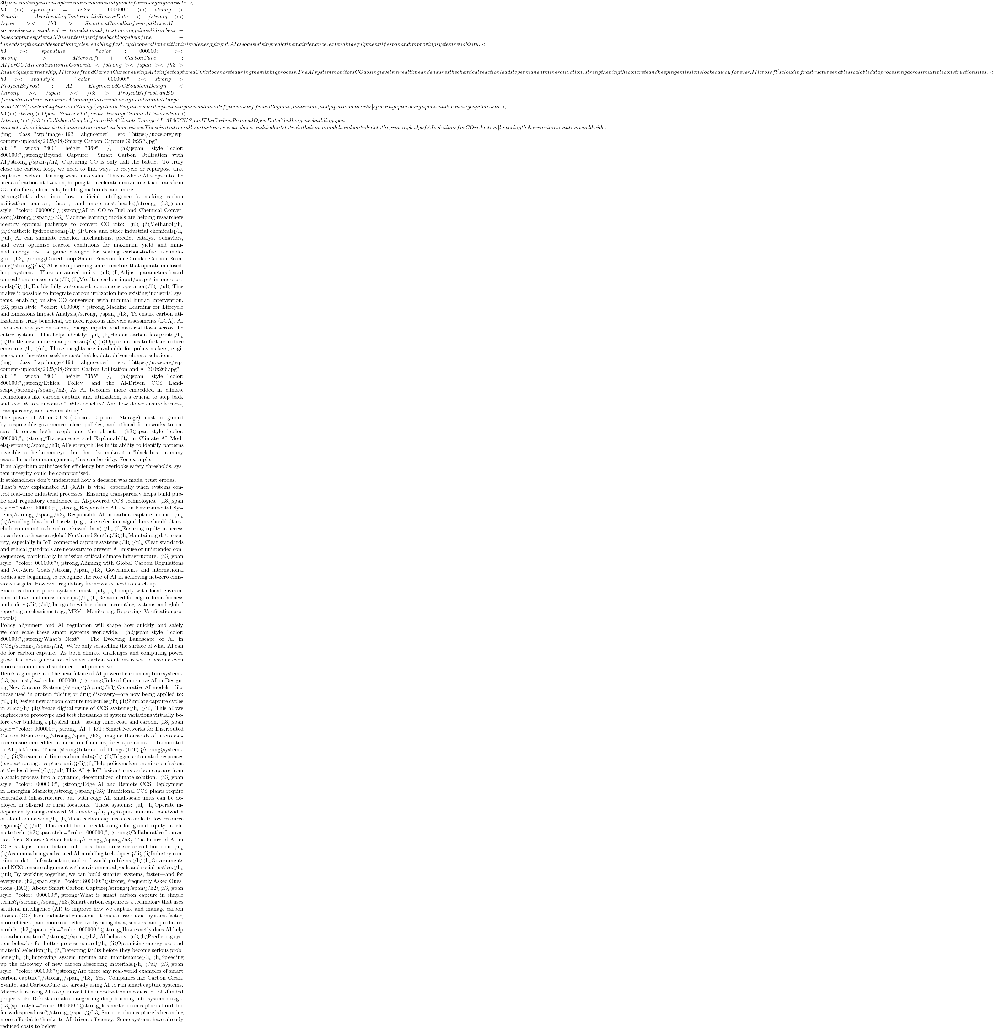 30/ton, making carbon capture more economically viable for emerging markets. <h3><span style="color: #000000;">📡 <strong>Svante: Accelerating Capture with Sensor Data</strong></span></h3> Svante, a Canadian firm, utilizes AI-powered sensors and real-time data analytics to manage its solid sorbent-based capture systems. These intelligent feedback loops help fine-tune adsorption and desorption cycles, enabling fast, cyclic operations with minimal energy input. AI also assists in predictive maintenance, extending equipment lifespan and improving system reliability. <h3><span style="color: #000000;">🧱 <strong>Microsoft + CarbonCure: AI for CO₂ Mineralization in Concrete</strong></span></h3> In a unique partnership, Microsoft and CarbonCure are using AI to inject captured CO₂ into concrete during the mixing process. The AI system monitors CO₂ dosing levels in real time and ensures the chemical reaction leads to permanent mineralization, strengthening the concrete and keeping emissions locked away forever. Microsoft's cloud infrastructure enables scalable data processing across multiple construction sites. <h3><span style="color: #000000;">🌉 <strong>Project Bifrost: AI-Engineered CCS System Design</strong></span></h3> Project Bifrost, an EU-funded initiative, combines AI and digital twins to design and simulate large-scale CCS (Carbon Capture and Storage) systems. Engineers use deep learning models to identify the most efficient layouts, materials, and pipeline networks&mdash;speeding up the design phase and reducing capital costs. <h3><strong>🤝Open-Source Platforms Driving Climate AI Innovation</strong></h3> Collaborative platforms like Climate Change AI, AI4CCUS, and The Carbon Removal Open Data Challenge are building open-source tools and datasets to democratize smart carbon capture. These initiatives allow startups, researchers, and students to train their own models and contribute to the growing body of AI solutions for CO₂ reduction&mdash;lowering the barrier to innovation worldwide.  <img class="wp-image-4193 aligncenter" src="https://uocs.org/wp-content/uploads/2025/08/Smarty-Carbon-Capture-300x277.jpg" alt="" width="400" height="369" /> <h2><span style="color: #800000;"><strong>Beyond Capture: Smart Carbon Utilization with AI</strong></span></h2> Capturing CO₂ is only half the battle. To truly close the carbon loop, we need to find ways to recycle or repurpose that captured carbon&mdash;turning waste into value. This is where AI steps into the arena of carbon utilization, helping to accelerate innovations that transform CO₂ into fuels, chemicals, building materials, and more.  <strong>Let's dive into how artificial intelligence is making carbon utilization smarter, faster, and more sustainable.</strong> <h3><span style="color: #000000;">⚗️ <strong>AI in CO₂-to-Fuel and Chemical Conversion</strong></span></h3> Machine learning models are helping researchers identify optimal pathways to convert CO₂ into: <ul>  	<li>Methanol</li>  	<li>Synthetic hydrocarbons</li>  	<li>Urea and other industrial chemicals</li> </ul> AI can simulate reaction mechanisms, predict catalyst behaviors, and even optimize reactor conditions for maximum yield and minimal energy use&mdash;a game changer for scaling carbon-to-fuel technologies. <h3>🔁 <strong>Closed-Loop Smart Reactors for Circular Carbon Economy</strong></h3> AI is also powering smart reactors that operate in closed-loop systems. These advanced units: <ul>  	<li>Adjust parameters based on real-time sensor data</li>  	<li>Monitor carbon input/output in microseconds</li>  	<li>Enable fully automated, continuous operation</li> </ul> This makes it possible to integrate carbon utilization into existing industrial systems, enabling on-site CO₂ conversion with minimal human intervention. <h3><span style="color: #000000;">📊 <strong>Machine Learning for Lifecycle and Emissions Impact Analysis</strong></span></h3> To ensure carbon utilization is truly beneficial, we need rigorous lifecycle assessments (LCA). AI tools can analyze emissions, energy inputs, and material flows across the entire system. This helps identify: <ul>  	<li>Hidden carbon footprints</li>  	<li>Bottlenecks in circular processes</li>  	<li>Opportunities to further reduce emissions</li> </ul> These insights are invaluable for policy-makers, engineers, and investors seeking sustainable, data-driven climate solutions.  <img class="wp-image-4194 aligncenter" src="https://uocs.org/wp-content/uploads/2025/08/Smart-Carbon-Utilization-and-AI-300x266.jpg" alt="" width="400" height="355" /> <h2><span style="color: #800000;"><strong>Ethics, Policy, and the AI-Driven CCS Landscape</strong></span></h2> As AI becomes more embedded in climate technologies like carbon capture and utilization, it's crucial to step back and ask: Who's in control? Who benefits? And how do we ensure fairness, transparency, and accountability?  The power of AI in CCS (Carbon Capture & Storage) must be guided by responsible governance, clear policies, and ethical frameworks to ensure it serves both people and the planet. <h3><span style="color: #000000;">🔍 <strong>Transparency and Explainability in Climate AI Models</strong></span></h3> AI's strength lies in its ability to identify patterns invisible to the human eye&mdash;but that also makes it a ``black box'' in many cases. In carbon management, this can be risky. For example:  If an algorithm optimizes for efficiency but overlooks safety thresholds, system integrity could be compromised.  If stakeholders don't understand how a decision was made, trust erodes.  That's why explainable AI (XAI) is vital&mdash;especially when systems control real-time industrial processes. Ensuring transparency helps build public and regulatory confidence in AI-powered CCS technologies. <h3><span style="color: #000000;">🛡️ <strong>Responsible AI Use in Environmental Systems</strong></span></h3> Responsible AI in carbon capture means: <ul>  	<li>Avoiding bias in datasets (e.g., site selection algorithms shouldn't exclude communities based on skewed data).</li>  	<li>Ensuring equity in access to carbon tech across global North and South.</li>  	<li>Maintaining data security, especially in IoT-connected capture systems.</li> </ul> Clear standards and ethical guardrails are necessary to prevent AI misuse or unintended consequences, particularly in mission-critical climate infrastructure. <h3><span style="color: #000000;">🌐 <strong>Aligning with Global Carbon Regulations and Net-Zero Goals</strong></span></h3> Governments and international bodies are beginning to recognize the role of AI in achieving net-zero emissions targets. However, regulatory frameworks need to catch up.  Smart carbon capture systems must: <ul>  	<li>Comply with local environmental laws and emissions caps.</li>  	<li>Be audited for algorithmic fairness and safety.</li> </ul> Integrate with carbon accounting systems and global reporting mechanisms (e.g., MRV&mdash;Monitoring, Reporting, Verification protocols)  Policy alignment and AI regulation will shape how quickly and safely we can scale these smart systems worldwide. <h2><span style="color: #800000;"><strong>What's Next? The Evolving Landscape of AI in CCS</strong></span></h2> We're only scratching the surface of what AI can do for carbon capture. As both climate challenges and computing power grow, the next generation of smart carbon solutions is set to become even more autonomous, distributed, and predictive.  Here's a glimpse into the near future of AI-powered carbon capture systems. <h3><span style="color: #000000;">🧠 <strong>Role of Generative AI in Designing New Capture Systems</strong></span></h3> Generative AI models&mdash;like those used in protein folding or drug discovery&mdash;are now being applied to: <ul>  	<li>Design new carbon capture molecules</li>  	<li>Simulate capture cycles in silico</li>  	<li>Create digital twins of CCS systems</li> </ul> This allows engineers to prototype and test thousands of system variations virtually before ever building a physical unit&mdash;saving time, cost, and carbon. <h3><span style="color: #000000;">🌐<strong> AI + IoT: Smart Networks for Distributed Carbon Monitoring</strong></span></h3> Imagine thousands of micro carbon sensors embedded in industrial facilities, forests, or cities&mdash;all connected to AI platforms. These <strong>Internet of Things (IoT) </strong>systems: <ul>  	<li>Stream real-time carbon data</li>  	<li>Trigger automated responses (e.g., activating a capture unit)</li>  	<li>Help policymakers monitor emissions at the local level</li> </ul> This AI + IoT fusion turns carbon capture from a static process into a dynamic, decentralized climate solution. <h3><span style="color: #000000;">🌍 <strong>Edge AI and Remote CCS Deployment in Emerging Markets</strong></span></h3> Traditional CCS plants require centralized infrastructure, but with edge AI, small-scale units can be deployed in off-grid or rural locations. These systems: <ul>  	<li>Operate independently using onboard ML models</li>  	<li>Require minimal bandwidth or cloud connection</li>  	<li>Make carbon capture accessible to low-resource regions</li> </ul> This could be a breakthrough for global equity in climate tech. <h3><span style="color: #000000;">🤝 <strong>Collaborative Innovation for a Smart Carbon Future</strong></span></h3> The future of AI in CCS isn't just about better tech&mdash;it's about cross-sector collaboration: <ul>  	<li>Academia brings advanced AI modeling techniques.</li>  	<li>Industry contributes data, infrastructure, and real-world problems.</li>  	<li>Governments and NGOs ensure alignment with environmental goals and social justice.</li> </ul> By working together, we can build smarter systems, faster&mdash;and for everyone. <h2><span style="color: #800000;"><strong>Frequently Asked Questions (FAQ) About Smart Carbon Capture</strong></span></h2> <h3><span style="color: #000000;"><strong>What is smart carbon capture in simple terms?</strong></span></h3> Smart carbon capture is a technology that uses artificial intelligence (AI) to improve how we capture and manage carbon dioxide (CO₂) from industrial emissions. It makes traditional systems faster, more efficient, and more cost-effective by using data, sensors, and predictive models. <h3><span style="color: #000000;"><strong>How exactly does AI help in carbon capture?</strong></span></h3> AI helps by: <ul>  	<li>Predicting system behavior for better process control</li>  	<li>Optimizing energy use and material selection</li>  	<li>Detecting faults before they become serious problems</li>  	<li>Improving system uptime and maintenance</li>  	<li>Speeding up the discovery of new carbon-absorbing materials.</li> </ul> <h3><span style="color: #000000;"><strong>Are there any real-world examples of smart carbon capture?</strong></span></h3> Yes. Companies like Carbon Clean, Svante, and CarbonCure are already using AI to run smart capture systems. Microsoft is using AI to optimize CO₂ mineralization in concrete. EU-funded projects like Bifrost are also integrating deep learning into system design. <h3><span style="color: #000000;"><strong>Is smart carbon capture affordable for widespread use?</strong></span></h3> Smart carbon capture is becoming more affordable thanks to AI-driven efficiency. Some systems have already reduced costs to below