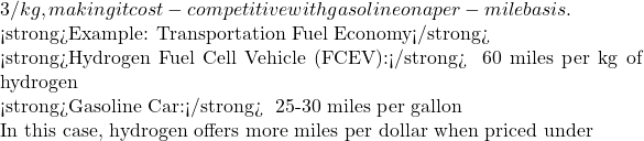 3/kg, making it cost-competitive with gasoline on a per-mile basis.  <strong>Example: Transportation Fuel Economy</strong>  <strong>Hydrogen Fuel Cell Vehicle (FCEV):</strong> ~60 miles per kg of hydrogen  <strong>Gasoline Car:</strong> ~25-30 miles per gallon  In this case, hydrogen offers more miles per dollar when priced under