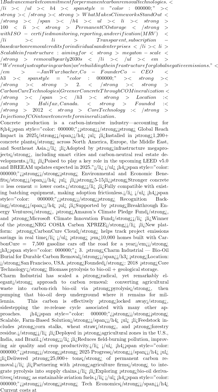 1B advance market commitment for permanent carbon removal technologies.</li> </ul> <h4><span style="color: #000000;"><strong>✅</strong><strong> What Makes Climeworks Stand Out</strong></span></h4> <ul>  	<li><strong>100% renewable-powered capture process</strong></li>  	<li><strong>Permanent CO₂ storage</strong> with ISO-certified monitoring, reporting, and verification (MRV)</li>  	<li>Transparent, subscription-based carbon removal credits for individuals and enterprises</li>  	<li>Scalable infrastructure: aiming for <strong>megaton-scale</strong> removal by early 2030s</li> </ul> 🧠 <em>"We're not just capturing carbon—we're building the infrastructure for global negative emissions."</em> - Jan Wurzbacher, Co-Founder & Co-CEO <h3><span style="color: #000000;"><strong>🥈</strong><strong> 2. </strong><strong>CarbonCure Technologies — Greener Concrete Through CO₂ Mineralization</strong></span></h3> 📍<strong>Location: </strong>Halifax, Canada. 📅<strong>Founded:</strong>2012 🔬 <strong>Core Technology:</strong> Injection of CO₂ into wet concrete for mineralization.  Concrete production is a carbon-intensive industry—accounting for 8% of global CO₂ emissions. CarbonCure provides a simple yet game-changing retrofit solution: it injects captured CO₂ into fresh concrete mix, where it reacts with calcium ions to form <strong>solid calcium carbonate</strong>. This reaction not only traps CO₂ permanently but also strengthens the concrete, enabling <strong>cement reduction</strong> and lower embodied emissions. <h4><span style="color: #000000;"><strong>🧱</strong><strong> Global Reach & Impact in 2025</strong></span></h4> <ul>  	<li>Installed in <strong>1,200+ concrete plants</strong> across North America, Europe, the Middle East, and Southeast Asia.</li>  	<li>Adopted by <strong>infrastructure megaprojects</strong>, including smart cities and carbon-neutral real estate developments.</li>  	<li>Poised to play a key role in the upcoming LEED v5.0 and BREEAM updates expected in 2025.''</li> </ul> <h4><span style="color: #000000;"><strong>💡</strong><strong> Environmental and Economic Benefits</strong></span></h4> <ul>  	<li><strong>5-15% reduction</strong> in CO₂ emissions per concrete batch.</li>  	<li><strong>Stronger concrete = less cement = lower costs.</strong></li>  	<li>Fully compatible with existing batching equipment, making adoption frictionless.</li> </ul> <h4><span style="color: #000000;"><strong>🏆</strong><strong> Recognition & Backing</strong></span></h4> <ul>  	<li>Supported by <strong>Breakthrough Energy Ventures</strong>, <strong>Amazon's Climate Pledge Fund</strong>, and <strong>Microsoft Climate Innovation Fund</strong></li>  	<li>Winner of the <strong>NRG COSIA Carbon XPRIZE</strong></li>  	<li>New platform: <strong>CarbonCure Cloud</strong> helps track project emissions savings in real time</li> </ul> 📊<strong> <em>10,000 homes built with CarbonCure = ~7,500 gasoline cars off the road for a year</em></strong> <h3><span style="color: #000000;">🥉 3. <strong>Charm Industrial — Bio-Oil Burial for Durable Carbon Removal</strong></span></h3> 📍<strong>Location: </strong>San Francisco, USA. 📅<strong>Founded</strong>: 2018 🔬 <strong>Core Technology:</strong> Biomass pyrolysis to bio-oil + geological storage.  Charm Industrial has scaled a <strong>radical, yet remarkably elegant</strong> approach to carbon removal: converting agricultural waste into carbon-rich bio-oil via <strong>pyrolysis</strong>, then pumping that bio-oil deep underground where it remains for millennia. This carbon is effectively <strong>locked away</strong>, sidestepping the re-release cycle associated with many other approaches. <h4><span style="color: #000000;"><strong>🌾</strong><strong> Scalable, Farm-Based Solution</strong></span></h4> <ul>  	<li>Feedstock includes <strong>corn stalks, wheat straw</strong>, and <strong>forestry residue.</strong></li>  	<li>Deployed in <strong>agricultural zones in the U.S., India, and Brazil.</strong></li>  	<li>Reduces field-burning pollution, improving air quality and crop productivity.</li> </ul> <h4><span style="color: #000000;"><strong>🚀</strong><strong> 2025 Progress</strong></span></h4> <ul>  	<li>Delivered <strong>25,000+ tons</strong> of permanent carbon removal.</li>  	<li>Partnering with <strong>agriculture firms</strong> to integrate pyrolysis into supply chains.</li>  	<li>Exploring <strong>bio-oil derivatives</strong> as sustainable aviation fuels.</li> </ul> <h4><span style="color: #000000;"><strong>💰</strong><strong> Tech Economics</strong></span></h4> Current costs at ~
