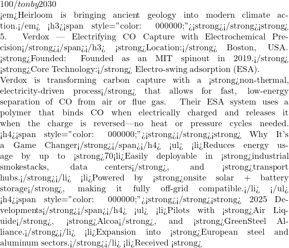 100/ton by 2030  🔍 <em>Heirloom is bringing ancient geology into modern climate action.</em> <h3><span style="color: #000000;"><strong>⚡</strong><strong> 5. Verdox — Electrifying CO₂ Capture with Electrochemical Precision</strong></span></h3> 📍<strong>Location:</strong> Boston, USA. 📅<strong>Founded: Founded as an MIT spinout in 2019.</strong> 🔬 <strong>Core Technology:</strong> Electro-swing adsorption (ESA).  Verdox is transforming carbon capture with a <strong>non-thermal, electricity-driven process</strong> that allows for fast, low-energy separation of CO₂ from air or flue gas. Their ESA system uses a polymer that binds CO₂ when electrically charged and releases it when the charge is reversed—no heat or pressure cycles needed. <h4><span style="color: #000000;"><strong>🔋</strong><strong> Why It's a Game Changer</strong></span></h4> <ul>  	<li>Reduces energy usage by up to <strong>70%</strong> compared to traditional amine-based systems.</li>  	<li>Easily deployable in <strong>industrial smokestacks, data centers</strong>, and <strong>transport hubs.</strong></li>  	<li>Powered by <strong>onsite solar + battery storage</strong>, making it fully off-grid compatible.</li> </ul> <h4><span style="color: #000000;"><strong>📈</strong><strong> 2025 Developments</strong></span></h4> <ul>  	<li>Pilots with <strong>Air Liquide</strong>, <strong>Alcoa</strong>, and <strong>GreenSteel Alliance.</strong></li>  	<li>Expansion into <strong>European steel and aluminum sectors.</strong></li>  	<li>Received <strong>