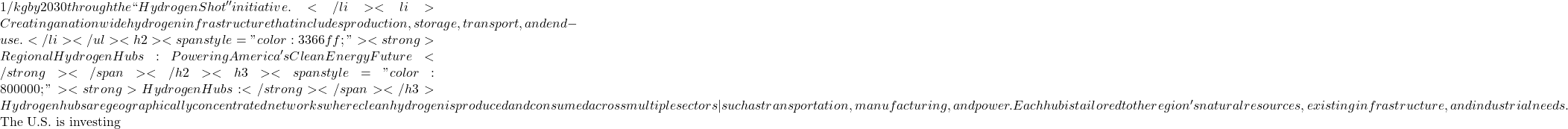 1/kg by 2030 through the ``Hydrogen Shot'' initiative.</li>  	<li>Creating a nationwide hydrogen infrastructure that includes production, storage, transport, and end-use.</li> </ul> <h2><span style="color: #3366ff;"><strong>Regional Hydrogen Hubs: Powering America's Clean Energy Future</strong></span></h2> <h3><span style="color: #800000;"><strong>Hydrogen Hubs:</strong></span></h3> Hydrogen hubs are geographically concentrated networks where clean hydrogen is produced and consumed across multiple sectors&mdash;such as transportation, manufacturing, and power. Each hub is tailored to the region's natural resources, existing infrastructure, and industrial needs.  The U.S. is investing