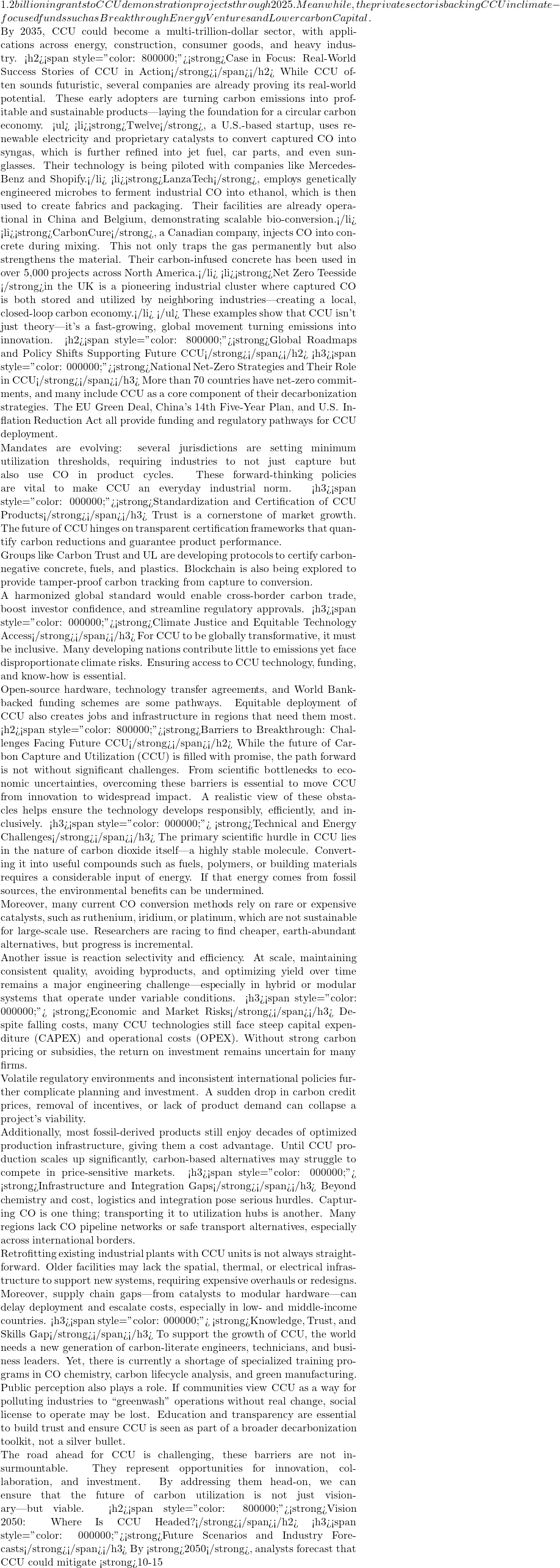 1.2 billion in grants to CCU demonstration projects through 2025. Meanwhile, the private sector is backing CCU in climate-focused funds such as Breakthrough Energy Ventures and Lowercarbon Capital.  By 2035, CCU could become a multi-trillion-dollar sector, with applications across energy, construction, consumer goods, and heavy industry. <h2><span style="color: #800000;"><strong>Case in Focus: Real-World Success Stories of CCU in Action</strong></span></h2> While CCU often sounds futuristic, several companies are already proving its real-world potential. These early adopters are turning carbon emissions into profitable and sustainable products&mdash;laying the foundation for a circular carbon economy. <ul>  	<li><strong>Twelve</strong>, a U.S.-based startup, uses renewable electricity and proprietary catalysts to convert captured CO₂ into syngas, which is further refined into jet fuel, car parts, and even sunglasses. Their technology is being piloted with companies like Mercedes-Benz and Shopify.</li>  	<li><strong>LanzaTech</strong>, employs genetically engineered microbes to ferment industrial CO₂ into ethanol, which is then used to create fabrics and packaging. Their facilities are already operational in China and Belgium, demonstrating scalable bio-conversion.</li>  	<li><strong>CarbonCure</strong>, a Canadian company, injects CO₂ into concrete during mixing. This not only traps the gas permanently but also strengthens the material. Their carbon-infused concrete has been used in over 5,000 projects across North America.</li>  	<li><strong>Net Zero Teesside </strong>in the UK is a pioneering industrial cluster where captured CO₂ is both stored and utilized by neighboring industries&mdash;creating a local, closed-loop carbon economy.</li> </ul> These examples show that CCU isn't just theory&mdash;it's a fast-growing, global movement turning emissions into innovation. <h2><span style="color: #800000;"><strong>Global Roadmaps and Policy Shifts Supporting Future CCU</strong></span></h2> <h3><span style="color: #000000;"><strong>National Net-Zero Strategies and Their Role in CCU</strong></span></h3> More than 70 countries have net-zero commitments, and many include CCU as a core component of their decarbonization strategies. The EU Green Deal, China's 14th Five-Year Plan, and U.S. Inflation Reduction Act all provide funding and regulatory pathways for CCU deployment.  Mandates are evolving: several jurisdictions are setting minimum utilization thresholds, requiring industries to not just capture but also use CO₂ in product cycles. These forward-thinking policies are vital to make CCU an everyday industrial norm. <h3><span style="color: #000000;"><strong>Standardization and Certification of CCU Products</strong></span></h3> Trust is a cornerstone of market growth. The future of CCU hinges on transparent certification frameworks that quantify carbon reductions and guarantee product performance.  Groups like Carbon Trust and UL are developing protocols to certify carbon-negative concrete, fuels, and plastics. Blockchain is also being explored to provide tamper-proof carbon tracking from capture to conversion.  A harmonized global standard would enable cross-border carbon trade, boost investor confidence, and streamline regulatory approvals. <h3><span style="color: #000000;"><strong>Climate Justice and Equitable Technology Access</strong></span></h3> For CCU to be globally transformative, it must be inclusive. Many developing nations contribute little to emissions yet face disproportionate climate risks. Ensuring access to CCU technology, funding, and know-how is essential.  Open-source hardware, technology transfer agreements, and World Bank-backed funding schemes are some pathways. Equitable deployment of CCU also creates jobs and infrastructure in regions that need them most. <h2><span style="color: #800000;"><strong>Barriers to Breakthrough: Challenges Facing Future CCU</strong></span></h2> While the future of Carbon Capture and Utilization (CCU) is filled with promise, the path forward is not without significant challenges. From scientific bottlenecks to economic uncertainties, overcoming these barriers is essential to move CCU from innovation to widespread impact. A realistic view of these obstacles helps ensure the technology develops responsibly, efficiently, and inclusively. <h3><span style="color: #000000;">🔬 <strong>Technical and Energy Challenges</strong></span></h3> The primary scientific hurdle in CCU lies in the nature of carbon dioxide itself&mdash;a highly stable molecule. Converting it into useful compounds such as fuels, polymers, or building materials requires a considerable input of energy. If that energy comes from fossil sources, the environmental benefits can be undermined.  Moreover, many current CO₂ conversion methods rely on rare or expensive catalysts, such as ruthenium, iridium, or platinum, which are not sustainable for large-scale use. Researchers are racing to find cheaper, earth-abundant alternatives, but progress is incremental.  Another issue is reaction selectivity and efficiency. At scale, maintaining consistent quality, avoiding byproducts, and optimizing yield over time remains a major engineering challenge&mdash;especially in hybrid or modular systems that operate under variable conditions. <h3><span style="color: #000000;">💰 <strong>Economic and Market Risks</strong></span></h3> Despite falling costs, many CCU technologies still face steep capital expenditure (CAPEX) and operational costs (OPEX). Without strong carbon pricing or subsidies, the return on investment remains uncertain for many firms.  Volatile regulatory environments and inconsistent international policies further complicate planning and investment. A sudden drop in carbon credit prices, removal of incentives, or lack of product demand can collapse a project's viability.  Additionally, most fossil-derived products still enjoy decades of optimized production infrastructure, giving them a cost advantage. Until CCU production scales up significantly, carbon-based alternatives may struggle to compete in price-sensitive markets. <h3><span style="color: #000000;">🌍 <strong>Infrastructure and Integration Gaps</strong></span></h3> Beyond chemistry and cost, logistics and integration pose serious hurdles. Capturing CO₂ is one thing; transporting it to utilization hubs is another. Many regions lack CO₂ pipeline networks or safe transport alternatives, especially across international borders.  Retrofitting existing industrial plants with CCU units is not always straightforward. Older facilities may lack the spatial, thermal, or electrical infrastructure to support new systems, requiring expensive overhauls or redesigns.  Moreover, supply chain gaps&mdash;from catalysts to modular hardware&mdash;can delay deployment and escalate costs, especially in low- and middle-income countries. <h3><span style="color: #000000;">🧠 <strong>Knowledge, Trust, and Skills Gap</strong></span></h3> To support the growth of CCU, the world needs a new generation of carbon-literate engineers, technicians, and business leaders. Yet, there is currently a shortage of specialized training programs in CO₂ chemistry, carbon lifecycle analysis, and green manufacturing.  Public perception also plays a role. If communities view CCU as a way for polluting industries to ``greenwash'' operations without real change, social license to operate may be lost. Education and transparency are essential to build trust and ensure CCU is seen as part of a broader decarbonization toolkit, not a silver bullet.  The road ahead for CCU is challenging, these barriers are not insurmountable. They represent opportunities for innovation, collaboration, and investment. By addressing them head-on, we can ensure that the future of carbon utilization is not just visionary&mdash;but viable. <h2><span style="color: #800000;"><strong>Vision 2050: Where Is CCU Headed?</strong></span></h2> <h3><span style="color: #000000;"><strong>Future Scenarios and Industry Forecasts</strong></span></h3> By <strong>2050</strong>, analysts forecast that CCU could mitigate <strong>10-15%</strong> of global annual <strong>CO₂</strong> emissions, contributing significantly to net-zero goals. The market size is expected to exceed <strong>