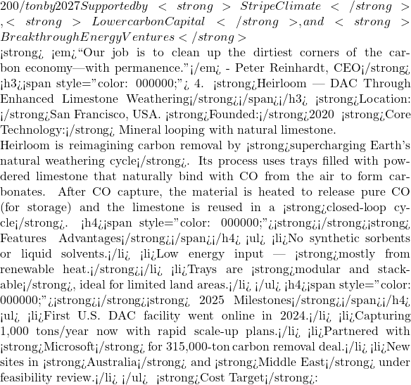 200/ton by 2027 Supported by <strong>Stripe Climate</strong>, <strong>Lowercarbon Capital</strong>, and <strong>Breakthrough Energy Ventures</strong>  💬<strong> <em>``Our job is to clean up the dirtiest corners of the carbon economy—with permanence.''</em> - Peter Reinhardt, CEO</strong> <h3><span style="color: #000000;">🏗 4. <strong>Heirloom — DAC Through Enhanced Limestone Weathering</strong></span></h3> 📍<strong>Location: </strong>San Francisco, USA. 📅<strong>Founded:</strong>2020 🔬 <strong>Core Technology:</strong> Mineral looping with natural limestone.  Heirloom is reimagining carbon removal by <strong>supercharging Earth's natural weathering cycle</strong>. Its process uses trays filled with powdered limestone that naturally bind with CO₂ from the air to form carbonates. After CO₂ capture, the material is heated to release pure CO₂ (for storage) and the limestone is reused in a <strong>closed-loop cycle</strong>. <h4><span style="color: #000000;"><strong>🧪</strong><strong> Features & Advantages</strong></span></h4> <ul>  	<li>No synthetic sorbents or liquid solvents.</li>  	<li>Low energy input — <strong>mostly from renewable heat.</strong></li>  	<li>Trays are <strong>modular and stackable</strong>, ideal for limited land areas.</li> </ul> <h4><span style="color: #000000;"><strong>🌍</strong><strong> 2025 Milestones</strong></span></h4> <ul>  	<li>First U.S. DAC facility went online in 2024.</li>  	<li>Capturing ~1,000 tons/year now with rapid scale-up plans.</li>  	<li>Partnered with <strong>Microsoft</strong> for 315,000-ton carbon removal deal.</li>  	<li>New sites in <strong>Australia</strong> and <strong>Middle East</strong> under feasibility review.</li> </ul> 🎯 <strong>Cost Target</strong>: