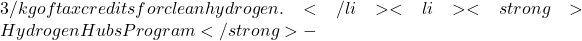 3/kg of tax credits for clean hydrogen.</li>  	<li><strong>Hydrogen Hubs Program </strong>-