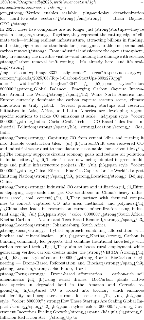 150/ton CO₂ captured by 2026, with lower costs in high-concentration sources</strong>  🔌 <em><strong>``Verdox enables scalable, plug-and-play decarbonization for hard-to-abate sectors.''</strong></em><strong> - Brian Baynes, CEO.</strong>  In 2025, these five companies are no longer just <strong>startups—they're system changers</strong>. Together, they represent the cutting edge of climate tech—building resilient infrastructure, attracting billions in funding, and setting rigorous new standards for <strong>measurable and permanent carbon removal</strong>. From industrial emissions to the open atmosphere, they are making the invisible visible—and undoing the damage with science.  <strong>Carbon removal isn't coming. It's already here—and it's scaling.</strong>  <img class="wp-image-3332 aligncenter" src="https://uocs.org/wp-content/uploads/2025/08/Top-5-Carbon-StartUps-300x273.jpg" alt="" width="400" height="364" /> <h2><span style="color: #800000;"><strong>Global Balance: Emerging Carbon Capture Innovators Around the World</strong></span></h2> While North America and Europe currently dominate the carbon capture startup scene, climate innovation is truly global. Several promising startups and research initiatives in Asia, Africa, and Latin America are developing region-specific solutions to tackle CO₂ emissions at scale. <h3><span style="color: #000000;"><strong>India: CarbonCraft Tech — CO₂-Based Tiles from Industrial Pollution</strong></span></h3> <strong>Location</strong>: Goa, India  <strong>Focus</strong>: Capturing CO₂ from cement kilns and turning it into durable construction tiles. <ul>  	<li>CarbonCraft uses recovered CO₂ and industrial waste dust to manufacture sustainable, low-carbon tiles.</li>  	<li>The company supports circular economy goals and reduces air pollution in Indian cities.</li>  	<li>Their tiles are now being adopted in green buildings and public infrastructure projects.</li> </ul> <h3><span style="color: #000000;"><strong>China: Efirm — Flue Gas Capture for the World's Largest Emitting Nation</strong></span></h3> <strong>Location</strong>: Beijing, China  <strong>Focus</strong>: Industrial CO₂ capture and utilization <ul>  	<li>Efirm is deploying large-scale flue gas CO₂ scrubbers in China's heavy industries (steel, coal, cement).</li>  	<li>They partner with chemical companies to convert captured CO₂ into urea, methanol, and polymers.</li>  	<li>China also leads in research on carbon mineralization using industrial slag.</li> </ul> <h3><span style="color: #000000;"><strong>South Africa: Khetha Carbon — Nature and Tech-Based Removal</strong></span></h3> <strong>Location</strong>: Johannesburg, South Africa  <strong>Focus</strong>: Hybrid approach combining afforestation with biochar and mineralization. <ul>  	<li><strong>Khetha</strong> Carbon is building community-led projects that combine traditional knowledge with carbon removal tech.</li>  	<li>They aim to boost rural employment while generating verified carbon credits under the <strong>VERRA</strong></li> </ul> <h3><span style="color: #000000;"><strong>Brazil: BioCarbon Engineering — Drone-Based Reforestation and Biochar</strong></span></h3> <strong>Location</strong>: São Paulo, Brazil  <strong>Focus</strong>: Drone-based afforestation + carbon-rich soil amendments <ul>  	<li>Using aerial drones, BioCarbon plants native tree species in degraded land in the Amazon and Cerrado regions.</li>  	<li>Captured CO₂ is locked into biochar, which enhances soil fertility and sequesters carbon for centuries.</li> </ul> <h2><span style="color: #800000;"><strong>How These Startups Are Scaling Global Impact</strong></span></h2> <h3><span style="color: #000000;">🏛<strong> Government Incentives Fueling Growth</strong></span></h3> <ul>  	<li><strong>S. Inflation Reduction Act: </strong>Up to