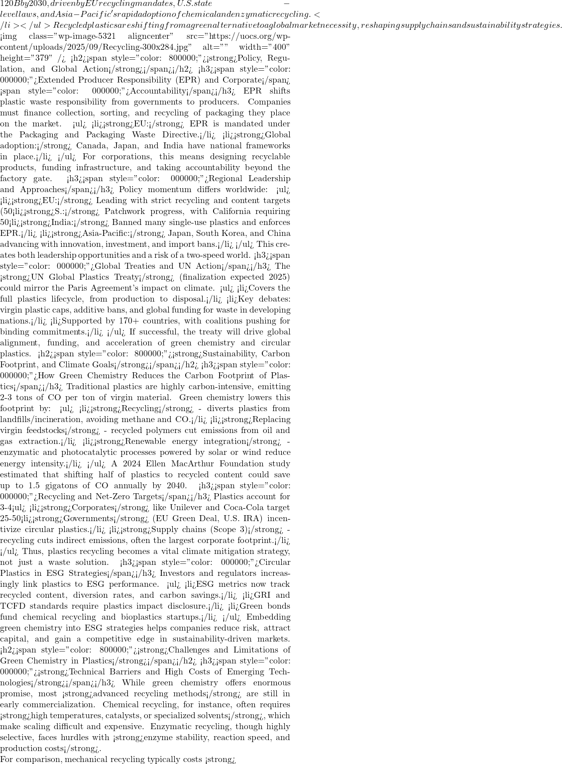 120B by 2030, driven by EU recycling mandates, U.S. state-level laws, and Asia-Pacific's rapid adoption of chemical and enzymatic recycling.</li> </ul> Recycled plastics are shifting from a green alternative to a global market necessity, reshaping supply chains and sustainability strategies.  <img class="wp-image-5321 aligncenter" src="https://uocs.org/wp-content/uploads/2025/09/Recycling-300x284.jpg" alt="" width="400" height="379" /> <h2><span style="color: #800000;"><strong>Policy, Regulation, and Global Action</strong></span></h2> <h3><span style="color: #000000;">Extended Producer Responsibility (EPR) and Corporate</span> <span style="color: #000000;">Accountability</span></h3> EPR shifts plastic waste responsibility from governments to producers. Companies must finance collection, sorting, and recycling of packaging they place on the market. <ul>  	<li><strong>EU:</strong> EPR is mandated under the Packaging and Packaging Waste Directive.</li>  	<li><strong>Global adoption:</strong> Canada, Japan, and India have national frameworks in place.</li> </ul> For corporations, this means designing recyclable products, funding infrastructure, and taking accountability beyond the factory gate. <h3><span style="color: #000000;">Regional Leadership and Approaches</span></h3> Policy momentum differs worldwide: <ul>  	<li><strong>EU:</strong> Leading with strict recycling and content targets (50% by 2025, 55% by 2030).</li>  	<li><strong>S.:</strong> Patchwork progress, with California requiring 50% recycled PET bottles by 2030.</li>  	<li><strong>India:</strong> Banned many single-use plastics and enforces EPR.</li>  	<li><strong>Asia-Pacific:</strong> Japan, South Korea, and China advancing with innovation, investment, and import bans.</li> </ul> This creates both leadership opportunities and a risk of a two-speed world. <h3><span style="color: #000000;">Global Treaties and UN Action</span></h3> The <strong>UN Global Plastics Treaty</strong> (finalization expected 2025) could mirror the Paris Agreement's impact on climate. <ul>  	<li>Covers the full plastics lifecycle, from production to disposal.</li>  	<li>Key debates: virgin plastic caps, additive bans, and global funding for waste in developing nations.</li>  	<li>Supported by 170+ countries, with coalitions pushing for binding commitments.</li> </ul> If successful, the treaty will drive global alignment, funding, and acceleration of green chemistry and circular plastics. <h2><span style="color: #800000;"><strong>Sustainability, Carbon Footprint, and Climate Goals</strong></span></h2> <h3><span style="color: #000000;">How Green Chemistry Reduces the Carbon Footprint of Plastics</span></h3> Traditional plastics are highly carbon-intensive, emitting 2-3 tons of CO₂ per ton of virgin material. Green chemistry lowers this footprint by: <ul>  	<li><strong>Recycling</strong> - diverts plastics from landfills/incineration, avoiding methane and CO₂.</li>  	<li><strong>Replacing virgin feedstocks</strong> - recycled polymers cut emissions from oil and gas extraction.</li>  	<li><strong>Renewable energy integration</strong> - enzymatic and photocatalytic processes powered by solar or wind reduce energy intensity.</li> </ul> A 2024 Ellen MacArthur Foundation study estimated that shifting half of plastics to recycled content could save up to 1.5 gigatons of CO₂ annually by 2040. <h3><span style="color: #000000;">Recycling and Net-Zero Targets</span></h3> Plastics account for 3-4% of global greenhouse gases, making them a key focus in net-zero pathways. <ul>  	<li><strong>Corporates</strong> like Unilever and Coca-Cola target 25-50% recycled content by 2030.</li>  	<li><strong>Governments</strong> (EU Green Deal, U.S. IRA) incentivize circular plastics.</li>  	<li><strong>Supply chains (Scope 3)</strong> - recycling cuts indirect emissions, often the largest corporate footprint.</li> </ul> Thus, plastics recycling becomes a vital climate mitigation strategy, not just a waste solution. <h3><span style="color: #000000;">Circular Plastics in ESG Strategies</span></h3> Investors and regulators increasingly link plastics to ESG performance. <ul>  	<li>ESG metrics now track recycled content, diversion rates, and carbon savings.</li>  	<li>GRI and TCFD standards require plastics impact disclosure.</li>  	<li>Green bonds fund chemical recycling and bioplastics startups.</li> </ul> Embedding green chemistry into ESG strategies helps companies reduce risk, attract capital, and gain a competitive edge in sustainability-driven markets. <h2><span style="color: #800000;"><strong>Challenges and Limitations of Green Chemistry in Plastics</strong></span></h2> <h3><span style="color: #000000;"><strong>Technical Barriers and High Costs of Emerging Technologies</strong></span></h3> While green chemistry offers enormous promise, most <strong>advanced recycling methods</strong> are still in early commercialization. Chemical recycling, for instance, often requires <strong>high temperatures, catalysts, or specialized solvents</strong>, which make scaling difficult and expensive. Enzymatic recycling, though highly selective, faces hurdles with <strong>enzyme stability, reaction speed, and production costs</strong>.  For comparison, mechanical recycling typically costs <strong>