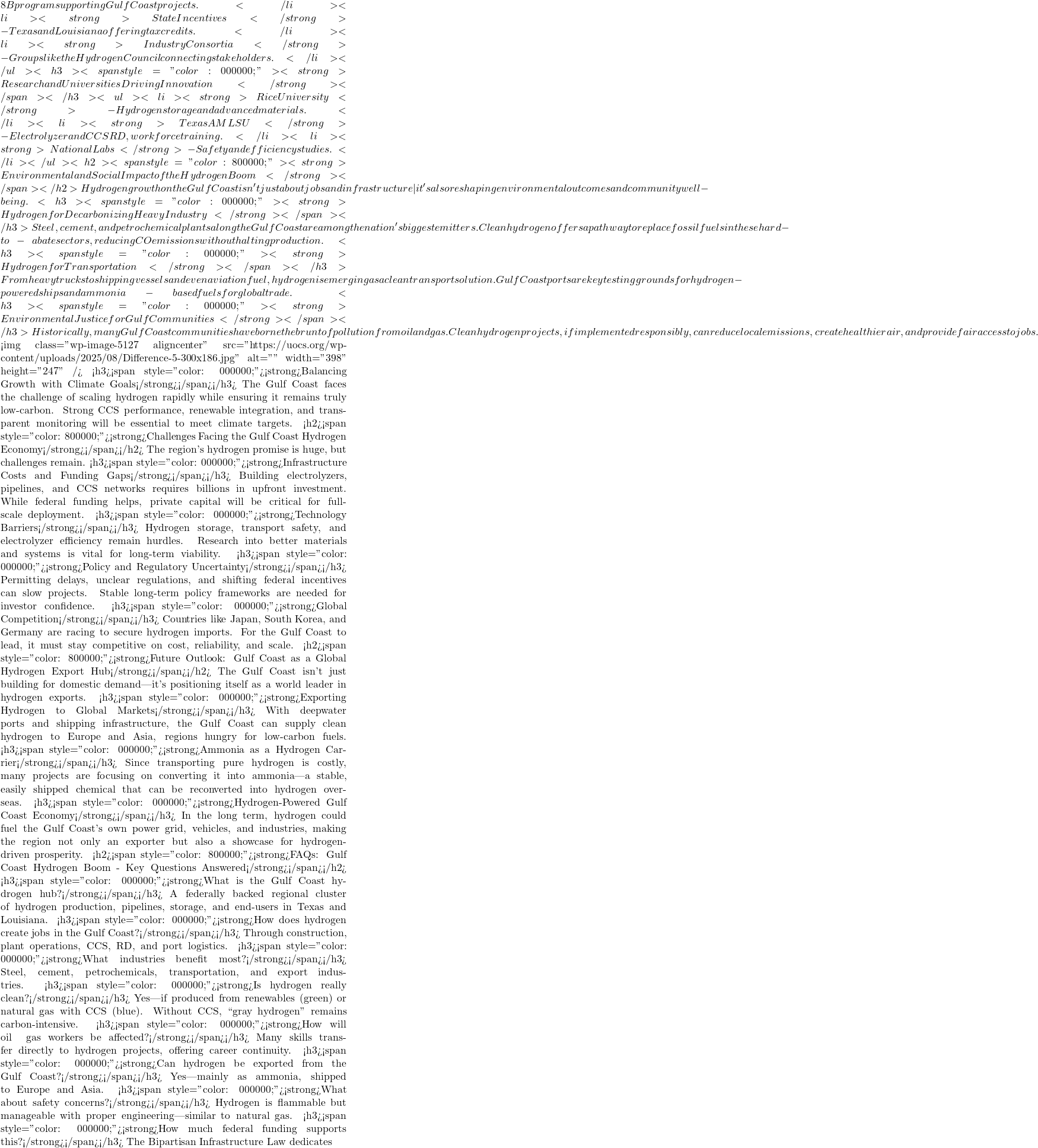 8B program supporting Gulf Coast projects.</li>  	<li><strong>State Incentives</strong> - Texas and Louisiana offering tax credits.</li>  	<li><strong>Industry Consortia </strong>- Groups like the Hydrogen Council connecting stakeholders.</li> </ul> <h3><span style="color: #000000;"><strong>Research and Universities Driving Innovation</strong></span></h3> <ul>  	<li><strong>Rice University </strong>- Hydrogen storage and advanced materials.</li>  	<li><strong>Texas A&M & LSU</strong> - Electrolyzer and CCS R&D, workforce training.</li>  	<li><strong>National Labs</strong> - Safety and efficiency studies.</li> </ul> <h2><span style="color: #800000;"><strong>Environmental and Social Impact of the Hydrogen Boom</strong></span></h2> Hydrogen growth on the Gulf Coast isn't just about jobs and infrastructure&mdash;it's also reshaping environmental outcomes and community well-being. <h3><span style="color: #000000;"><strong>Hydrogen for Decarbonizing Heavy Industry</strong></span></h3> Steel, cement, and petrochemical plants along the Gulf Coast are among the nation's biggest emitters. Clean hydrogen offers a pathway to replace fossil fuels in these hard-to-abate sectors, reducing CO₂ emissions without halting production. <h3><span style="color: #000000;"><strong>Hydrogen for Transportation</strong></span></h3> From heavy trucks to shipping vessels and even aviation fuel, hydrogen is emerging as a clean transport solution. Gulf Coast ports are key testing grounds for hydrogen-powered ships and ammonia-based fuels for global trade. <h3><span style="color: #000000;"><strong>Environmental Justice for Gulf Communities</strong></span></h3> Historically, many Gulf Coast communities have borne the brunt of pollution from oil and gas. Clean hydrogen projects, if implemented responsibly, can reduce local emissions, create healthier air, and provide fair access to jobs.  <img class="wp-image-5127 aligncenter" src="https://uocs.org/wp-content/uploads/2025/08/Difference-5-300x186.jpg" alt="" width="398" height="247" /> <h3><span style="color: #000000;"><strong>Balancing Growth with Climate Goals</strong></span></h3> The Gulf Coast faces the challenge of scaling hydrogen rapidly while ensuring it remains truly low-carbon. Strong CCS performance, renewable integration, and transparent monitoring will be essential to meet climate targets. <h2><span style="color: #800000;"><strong>Challenges Facing the Gulf Coast Hydrogen Economy</strong></span></h2> The region's hydrogen promise is huge, but challenges remain. <h3><span style="color: #000000;"><strong>Infrastructure Costs and Funding Gaps</strong></span></h3> Building electrolyzers, pipelines, and CCS networks requires billions in upfront investment. While federal funding helps, private capital will be critical for full-scale deployment. <h3><span style="color: #000000;"><strong>Technology Barriers</strong></span></h3> Hydrogen storage, transport safety, and electrolyzer efficiency remain hurdles. Research into better materials and systems is vital for long-term viability. <h3><span style="color: #000000;"><strong>Policy and Regulatory Uncertainty</strong></span></h3> Permitting delays, unclear regulations, and shifting federal incentives can slow projects. Stable long-term policy frameworks are needed for investor confidence. <h3><span style="color: #000000;"><strong>Global Competition</strong></span></h3> Countries like Japan, South Korea, and Germany are racing to secure hydrogen imports. For the Gulf Coast to lead, it must stay competitive on cost, reliability, and scale. <h2><span style="color: #800000;"><strong>Future Outlook: Gulf Coast as a Global Hydrogen Export Hub</strong></span></h2> The Gulf Coast isn't just building for domestic demand&mdash;it's positioning itself as a world leader in hydrogen exports. <h3><span style="color: #000000;"><strong>Exporting Hydrogen to Global Markets</strong></span></h3> With deepwater ports and shipping infrastructure, the Gulf Coast can supply clean hydrogen to Europe and Asia, regions hungry for low-carbon fuels. <h3><span style="color: #000000;"><strong>Ammonia as a Hydrogen Carrier</strong></span></h3> Since transporting pure hydrogen is costly, many projects are focusing on converting it into ammonia&mdash;a stable, easily shipped chemical that can be reconverted into hydrogen overseas. <h3><span style="color: #000000;"><strong>Hydrogen-Powered Gulf Coast Economy</strong></span></h3> In the long term, hydrogen could fuel the Gulf Coast's own power grid, vehicles, and industries, making the region not only an exporter but also a showcase for hydrogen-driven prosperity. <h2><span style="color: #800000;"><strong>FAQs: Gulf Coast Hydrogen Boom - Key Questions Answered</strong></span></h2> <h3><span style="color: #000000;"><strong>What is the Gulf Coast hydrogen hub?</strong></span></h3> A federally backed regional cluster of hydrogen production, pipelines, storage, and end-users in Texas and Louisiana. <h3><span style="color: #000000;"><strong>How does hydrogen create jobs in the Gulf Coast?</strong></span></h3> Through construction, plant operations, CCS, R&D, and port logistics. <h3><span style="color: #000000;"><strong>What industries benefit most?</strong></span></h3> Steel, cement, petrochemicals, transportation, and export industries. <h3><span style="color: #000000;"><strong>Is hydrogen really clean?</strong></span></h3> Yes&mdash;if produced from renewables (green) or natural gas with CCS (blue). Without CCS, ``gray hydrogen'' remains carbon-intensive. <h3><span style="color: #000000;"><strong>How will oil & gas workers be affected?</strong></span></h3> Many skills transfer directly to hydrogen projects, offering career continuity. <h3><span style="color: #000000;"><strong>Can hydrogen be exported from the Gulf Coast?</strong></span></h3> Yes&mdash;mainly as ammonia, shipped to Europe and Asia. <h3><span style="color: #000000;"><strong>What about safety concerns?</strong></span></h3> Hydrogen is flammable but manageable with proper engineering&mdash;similar to natural gas. <h3><span style="color: #000000;"><strong>How much federal funding supports this?</strong></span></h3> The Bipartisan Infrastructure Law dedicates