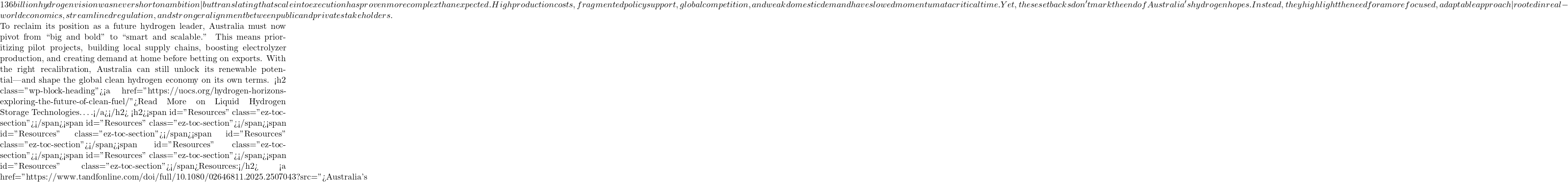 136 billion hydrogen vision was never short on ambition&mdash;but translating that scale into execution has proven more complex than expected. High production costs, fragmented policy support, global competition, and weak domestic demand have slowed momentum at a critical time. Yet, these setbacks don't mark the end of Australia's hydrogen hopes. Instead, they highlight the need for a more focused, adaptable approach&mdash;rooted in real-world economics, streamlined regulation, and stronger alignment between public and private stakeholders.  To reclaim its position as a future hydrogen leader, Australia must now pivot from ``big and bold'' to ``smart and scalable.'' This means prioritizing pilot projects, building local supply chains, boosting electrolyzer production, and creating demand at home before betting on exports. With the right recalibration, Australia can still unlock its renewable potential&mdash;and shape the global clean hydrogen economy on its own terms. <h2 class="wp-block-heading"><a href="https://uocs.org/hydrogen-horizons-exploring-the-future-of-clean-fuel/">Read More on Liquid Hydrogen Storage Technologies&hellip;.</a></h2> <h2><span id="Resources" class="ez-toc-section"></span><span id="Resources" class="ez-toc-section"></span><span id="Resources" class="ez-toc-section"></span><span id="Resources" class="ez-toc-section"></span><span id="Resources" class="ez-toc-section"></span><span id="Resources" class="ez-toc-section"></span><span id="Resources" class="ez-toc-section"></span>Resources:</h2> <a href="https://www.tandfonline.com/doi/full/10.1080/02646811.2025.2507043?src=">Australia's