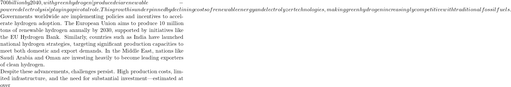 700 billion by 2040, with green hydrogen&mdash;produced via renewable-powered electrolysis&mdash;playing a pivotal role. This growth is underpinned by declining costs of renewable energy and electrolyzer technologies, making green hydrogen increasingly competitive with traditional fossil fuels.  Governments worldwide are implementing policies and incentives to accelerate hydrogen adoption. The European Union aims to produce 10 million tons of renewable hydrogen annually by 2030, supported by initiatives like the EU Hydrogen Bank. Similarly, countries such as India have launched national hydrogen strategies, targeting significant production capacities to meet both domestic and export demands. In the Middle East, nations like Saudi Arabia and Oman are investing heavily to become leading exporters of clean hydrogen.  Despite these advancements, challenges persist. High production costs, limited infrastructure, and the need for substantial investment&mdash;estimated at over