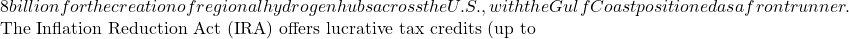 8 billion for the creation of regional hydrogen hubs across the U.S., with the Gulf Coast positioned as a frontrunner.  The Inflation Reduction Act (IRA) offers lucrative tax credits (up to