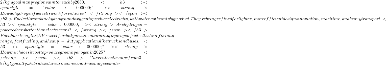 2/kg&mdash;a goal many regions aim to reach by 2030. <h3><span style="color: #000000;"><strong>How do hydrogen fuel cells work for vehicles?</strong></span></h3> Fuel cells combine hydrogen and oxygen to produce electricity, with water as the only byproduct. They're being refined for lighter, more efficient designs in aviation, maritime, and heavy transport. <h3><span style="color: #000000;"><strong>Are hydrogen-powered cars better than electric cars?</strong></span></h3> Each has strengths&mdash;EVs excel for daily urban commuting; hydrogen fuel cells shine for long-range, fast fueling, and heavy-duty applications like trucks and buses. <h3><span style="color: #000000;"><strong>How much does it cost to produce green hydrogen in 2025?</strong></span></h3> Current costs range from &euro;3-8/kg typically. Subsidized areas in some countries may see under