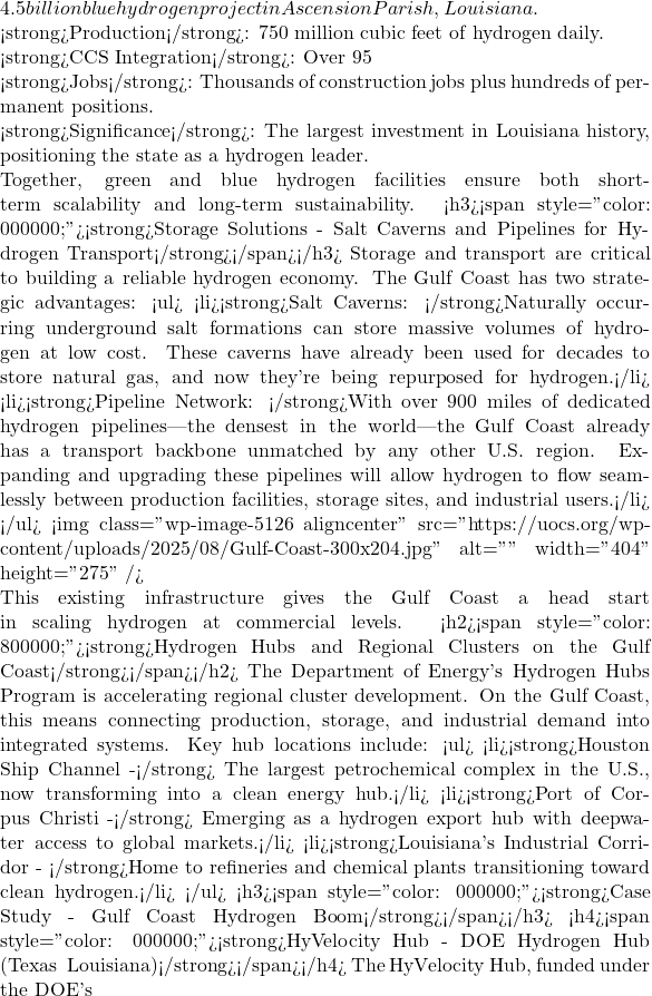 4.5 billion blue hydrogen project in Ascension Parish, Louisiana.  <strong>Production</strong>: 750 million cubic feet of hydrogen daily.  <strong>CCS Integration</strong>: Over 95% of CO₂ captured and stored in geological formations.  <strong>Jobs</strong>: Thousands of construction jobs plus hundreds of permanent positions.  <strong>Significance</strong>: The largest investment in Louisiana history, positioning the state as a hydrogen leader.  Together, green and blue hydrogen facilities ensure both short-term scalability and long-term sustainability. <h3><span style="color: #000000;"><strong>Storage Solutions - Salt Caverns and Pipelines for Hydrogen Transport</strong></span></h3> Storage and transport are critical to building a reliable hydrogen economy. The Gulf Coast has two strategic advantages: <ul>  	<li><strong>Salt Caverns: </strong>Naturally occurring underground salt formations can store massive volumes of hydrogen at low cost. These caverns have already been used for decades to store natural gas, and now they're being repurposed for hydrogen.</li>  	<li><strong>Pipeline Network: </strong>With over 900 miles of dedicated hydrogen pipelines&mdash;the densest in the world&mdash;the Gulf Coast already has a transport backbone unmatched by any other U.S. region. Expanding and upgrading these pipelines will allow hydrogen to flow seamlessly between production facilities, storage sites, and industrial users.</li> </ul> <img class="wp-image-5126 aligncenter" src="https://uocs.org/wp-content/uploads/2025/08/Gulf-Coast-300x204.jpg" alt="" width="404" height="275" />  This existing infrastructure gives the Gulf Coast a head start in scaling hydrogen at commercial levels. <h2><span style="color: #800000;"><strong>Hydrogen Hubs and Regional Clusters on the Gulf Coast</strong></span></h2> The Department of Energy's Hydrogen Hubs Program is accelerating regional cluster development. On the Gulf Coast, this means connecting production, storage, and industrial demand into integrated systems. Key hub locations include: <ul>  	<li><strong>Houston Ship Channel -</strong> The largest petrochemical complex in the U.S., now transforming into a clean energy hub.</li>  	<li><strong>Port of Corpus Christi -</strong> Emerging as a hydrogen export hub with deepwater access to global markets.</li>  	<li><strong>Louisiana's Industrial Corridor - </strong>Home to refineries and chemical plants transitioning toward clean hydrogen.</li> </ul> <h3><span style="color: #000000;"><strong>Case Study - Gulf Coast Hydrogen Boom</strong></span></h3> <h4><span style="color: #000000;"><strong>HyVelocity Hub - DOE Hydrogen Hub (Texas & Louisiana)</strong></span></h4> The HyVelocity Hub, funded under the DOE's