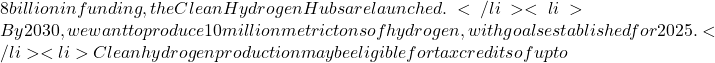 8 billion in funding, the Clean Hydrogen Hubs are launched.</li>  	<li>By 2030, we want to produce 10 million metric tons of hydrogen, with goals established for 2025.</li>  	<li>Clean hydrogen production may be eligible for tax credits of up to