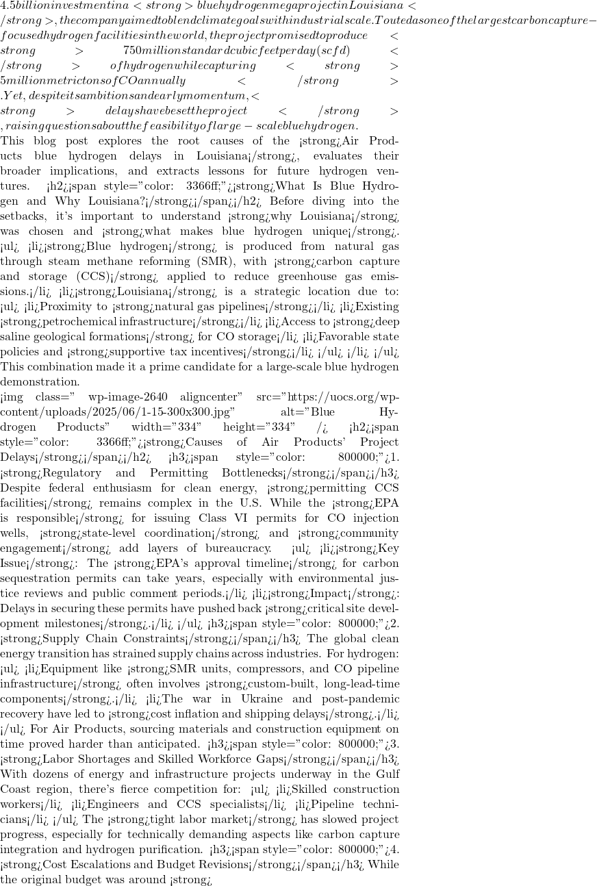 4.5 billion investment in a <strong>blue hydrogen megaproject in Louisiana</strong>, the company aimed to blend climate goals with industrial scale. Touted as one of the largest carbon capture-focused hydrogen facilities in the world, the project promised to produce <strong>750 million standard cubic feet per day (scfd)</strong> of hydrogen while capturing <strong>5 million metric tons of CO₂ annually</strong>. Yet, despite its ambitions and early momentum, <strong>delays have beset the project</strong>, raising questions about the feasibility of large-scale blue hydrogen.  This blog post explores the root causes of the <strong>Air Products blue hydrogen delays in Louisiana</strong>, evaluates their broader implications, and extracts lessons for future hydrogen ventures. <h2><span style="color: #3366ff;"><strong>What Is Blue Hydrogen and Why Louisiana?</strong></span></h2> Before diving into the setbacks, it's important to understand <strong>why Louisiana</strong> was chosen and <strong>what makes blue hydrogen unique</strong>. <ul>  	<li><strong>Blue hydrogen</strong> is produced from natural gas through steam methane reforming (SMR), with <strong>carbon capture and storage (CCS)</strong> applied to reduce greenhouse gas emissions.</li>  	<li><strong>Louisiana</strong> is a strategic location due to: <ul>  	<li>Proximity to <strong>natural gas pipelines</strong></li>  	<li>Existing <strong>petrochemical infrastructure</strong></li>  	<li>Access to <strong>deep saline geological formations</strong> for CO₂ storage</li>  	<li>Favorable state policies and <strong>supportive tax incentives</strong></li> </ul> </li> </ul> This combination made it a prime candidate for a large-scale blue hydrogen demonstration.  <img class=" wp-image-2640 aligncenter" src="https://uocs.org/wp-content/uploads/2025/06/1-15-300x300.jpg" alt="Blue Hydrogen Products" width="334" height="334" /> <h2><span style="color: #3366ff;"><strong>Causes of Air Products' Project Delays</strong></span></h2> <h3><span style="color: #800000;">1. <strong>Regulatory and Permitting Bottlenecks</strong></span></h3> Despite federal enthusiasm for clean energy, <strong>permitting CCS facilities</strong> remains complex in the U.S. While the <strong>EPA is responsible</strong> for issuing Class VI permits for CO₂ injection wells, <strong>state-level coordination</strong> and <strong>community engagement</strong> add layers of bureaucracy. <ul>  	<li><strong>Key Issue</strong>: The <strong>EPA's approval timeline</strong> for carbon sequestration permits can take years, especially with environmental justice reviews and public comment periods.</li>  	<li><strong>Impact</strong>: Delays in securing these permits have pushed back <strong>critical site development milestones</strong>.</li> </ul> <h3><span style="color: #800000;">2. <strong>Supply Chain Constraints</strong></span></h3> The global clean energy transition has strained supply chains across industries. For hydrogen: <ul>  	<li>Equipment like <strong>SMR units, compressors, and CO₂ pipeline infrastructure</strong> often involves <strong>custom-built, long-lead-time components</strong>.</li>  	<li>The war in Ukraine and post-pandemic recovery have led to <strong>cost inflation and shipping delays</strong>.</li> </ul> For Air Products, sourcing materials and construction equipment on time proved harder than anticipated. <h3><span style="color: #800000;">3. <strong>Labor Shortages and Skilled Workforce Gaps</strong></span></h3> With dozens of energy and infrastructure projects underway in the Gulf Coast region, there's fierce competition for: <ul>  	<li>Skilled construction workers</li>  	<li>Engineers and CCS specialists</li>  	<li>Pipeline technicians</li> </ul> The <strong>tight labor market</strong> has slowed project progress, especially for technically demanding aspects like carbon capture integration and hydrogen purification. <h3><span style="color: #800000;">4. <strong>Cost Escalations and Budget Revisions</strong></span></h3> While the original budget was around <strong>