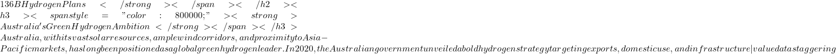 136 B Hydrogen Plans </strong></span></h2> <h3><span style="color: #800000;"><strong>Australia's Green Hydrogen Ambition</strong></span></h3> Australia, with its vast solar resources, ample wind corridors, and proximity to Asia-Pacific markets, has long been positioned as a global green hydrogen leader. In 2020, the Australian government unveiled a bold hydrogen strategy targeting exports, domestic use, and infrastructure&mdash;valued at a staggering