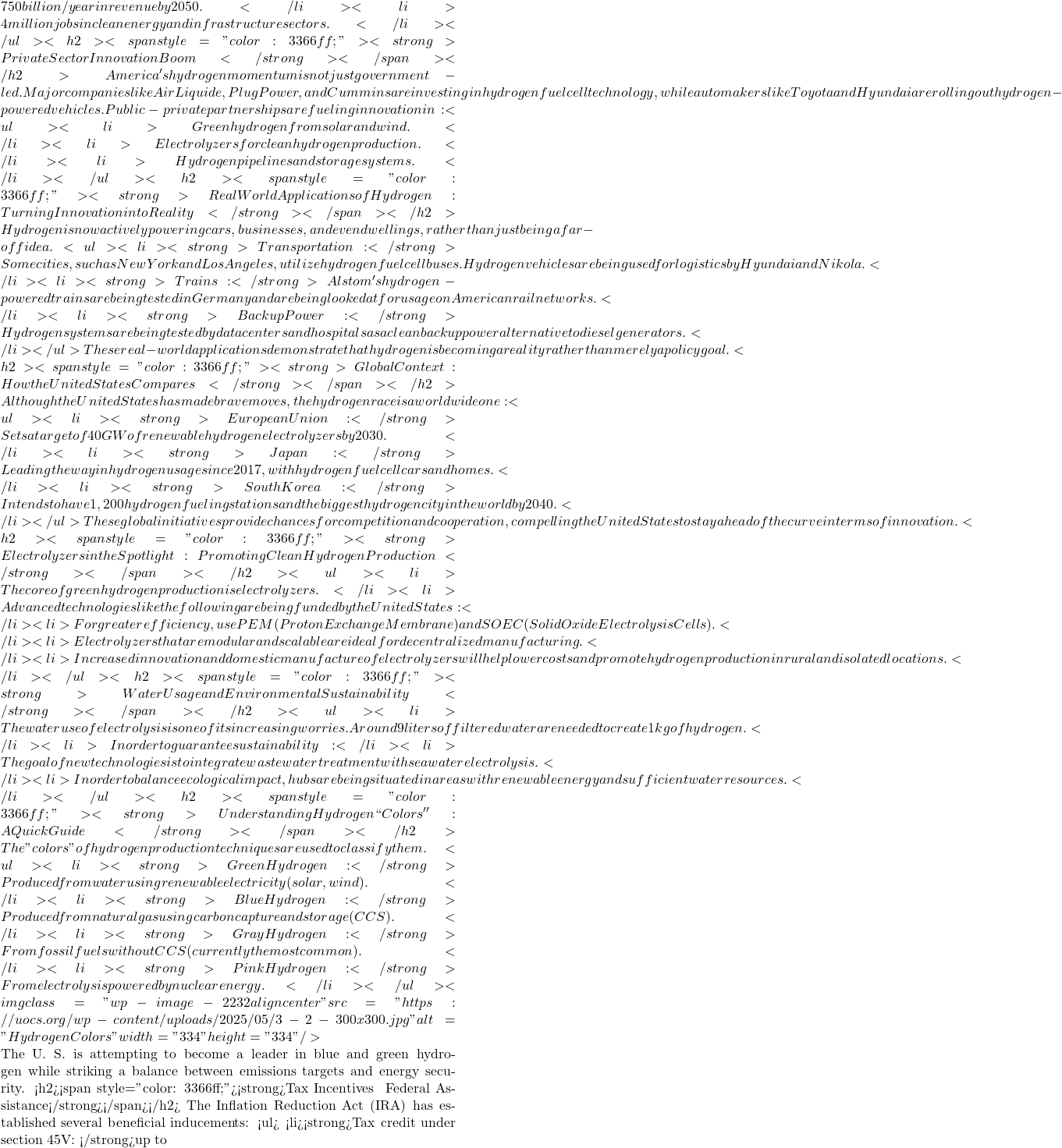 750 billion/year in revenue by 2050.</li>  	<li>4 million jobs in clean energy and infrastructure sectors.</li> </ul> <h2><span style="color: #3366ff;"><strong>Private Sector & Innovation Boom</strong></span></h2> America's hydrogen momentum is not just government-led. Major companies like Air Liquide, Plug Power, and Cummins are investing in hydrogen fuel cell technology, while automakers like Toyota and Hyundai are rolling out hydrogen-powered vehicles. Public-private partnerships are fueling innovation in: <ul>  	<li>Green hydrogen from solar and wind.</li>  	<li>Electrolyzers for clean hydrogen production.</li>  	<li>Hydrogen pipelines and storage systems.</li> </ul> <h2><span style="color: #3366ff;"><strong>Real World Applications of Hydrogen: Turning Innovation into Reality</strong></span></h2> Hydrogen is now actively powering cars, businesses, and even dwellings, rather than just being a far-off idea. <ul>  	<li><strong>Transportation: </strong>Some cities, such as New York and Los Angeles, utilize hydrogen fuel cell buses. Hydrogen vehicles are being used for logistics by Hyundai and Nikola.</li>  	<li><strong>Trains: </strong>Alstom's hydrogen-powered trains are being tested in Germany and are being looked at for usage on American rail networks.</li>  	<li><strong>Backup Power: </strong>Hydrogen systems are being tested by data centers and hospitals as a clean backup power alternative to diesel generators.</li> </ul> These real-world applications demonstrate that hydrogen is becoming a reality rather than merely a policy goal. <h2><span style="color: #3366ff;"><strong>Global Context: How the United States Compares</strong></span></h2> Although the United States has made brave moves, the hydrogen race is a worldwide one: <ul>  	<li><strong>European Union: </strong>Sets a target of 40 GW of renewable hydrogen electrolyzers by 2030.</li>  	<li><strong>Japan:</strong> Leading the way in hydrogen usage since 2017, with hydrogen fuel cell cars and homes.</li>  	<li><strong>South Korea:</strong> Intends to have 1,200 hydrogen fueling stations and the biggest hydrogen city in the world by 2040.</li> </ul> These global initiatives provide chances for competition and cooperation, compelling the United States to stay ahead of the curve in terms of innovation. <h2><span style="color: #3366ff;"><strong>Electrolyzers in the Spotlight: Promoting Clean Hydrogen Production</strong></span></h2> <ul>  	<li>The core of green hydrogen production is electrolyzers.</li>  	<li>Advanced technologies like the following are being funded by the United States:</li>  	<li>For greater efficiency, use PEM (Proton Exchange Membrane) and SOEC (Solid Oxide Electrolysis Cells).</li>  	<li>Electrolyzers that are modular and scalable are ideal for decentralized manufacturing.</li>  	<li>Increased innovation and domestic manufacture of electrolyzers will help lower costs and promote hydrogen production in rural and isolated locations.</li> </ul> <h2><span style="color: #3366ff;"><strong>Water Usage and Environmental Sustainability</strong></span></h2> <ul>  	<li>The water use of electrolysis is one of its increasing worries. Around 9 liters of filtered water are needed to create 1 kg of hydrogen.</li>  	<li>In order to guarantee sustainability:</li>  	<li>The goal of new technologies is to integrate wastewater treatment with seawater electrolysis.</li>  	<li>In order to balance ecological impact, hubs are being situated in areas with renewable energy and sufficient water resources.</li> </ul> <h2><span style="color: #3366ff;"><strong>Understanding Hydrogen ``Colors'': A Quick Guide</strong></span></h2> The "colors" of hydrogen production techniques are used to classify them. <ul>  	<li><strong>Green Hydrogen: </strong>Produced from water using renewable electricity (solar, wind).</li>  	<li><strong>Blue Hydrogen:</strong> Produced from natural gas using carbon capture and storage (CCS).</li>  	<li><strong>Gray Hydrogen:</strong> From fossil fuels without CCS (currently the most common).</li>  	<li><strong>Pink Hydrogen:</strong> From electrolysis powered by nuclear energy.</li> </ul> <img class="wp-image-2232 aligncenter" src="https://uocs.org/wp-content/uploads/2025/05/3-2-300x300.jpg" alt="Hydrogen Colors" width="334" height="334" />  The U. S. is attempting to become a leader in blue and green hydrogen while striking a balance between emissions targets and energy security. <h2><span style="color: #3366ff;"><strong>Tax Incentives & Federal Assistance</strong></span></h2> The Inflation Reduction Act (IRA) has established several beneficial inducements: <ul>  	<li><strong>Tax credit under section 45V: </strong>up to